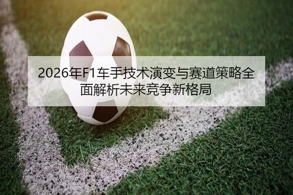 2026年F1车手技术演变与赛道策略全面解析未来竞争新格局